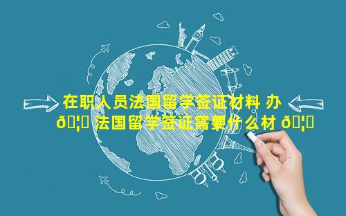 在职人员法国留学签证材料 办 🦁 法国留学签证需要什么材 🦆 料